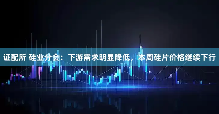 证配所 硅业分会：下游需求明显降低，本周硅片价格继续下行