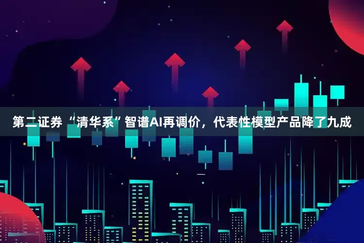 第二证券 “清华系”智谱AI再调价，代表性模型产品降了九成