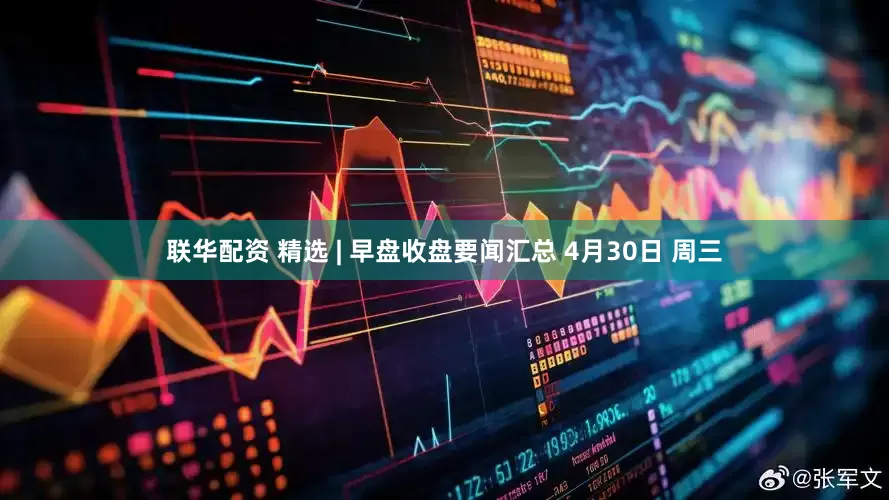 联华配资 精选 | 早盘收盘要闻汇总 4月30日 周三