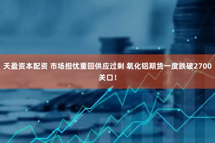 天盈资本配资 市场担忧重回供应过剩 氧化铝期货一度跌破2700关口！