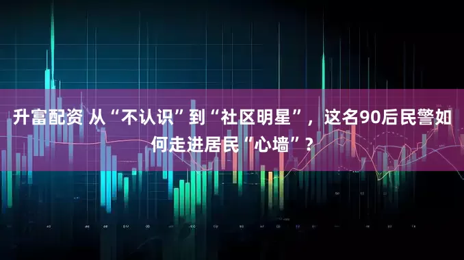 升富配资 从“不认识”到“社区明星”，这名90后民警如何走进居民“心墙”？