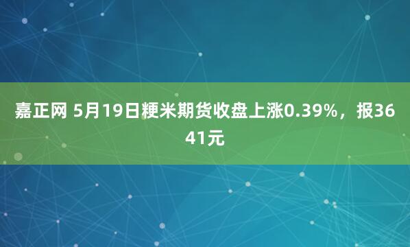 嘉正网 5月19日粳米期货收盘上涨0.39%，报3641元