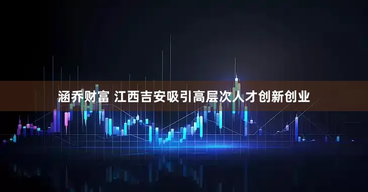 涵乔财富 江西吉安吸引高层次人才创新创业