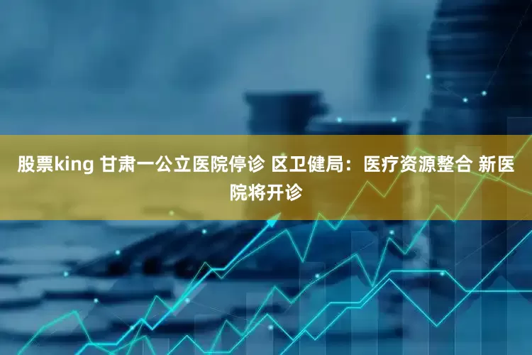 股票king 甘肃一公立医院停诊 区卫健局：医疗资源整合 新医院将开诊