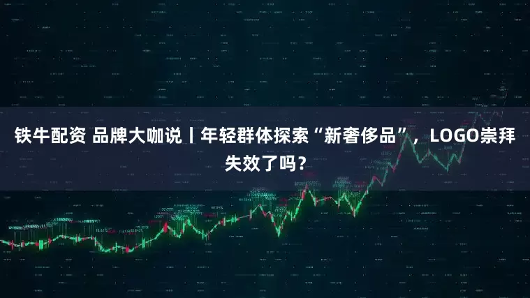 铁牛配资 品牌大咖说丨年轻群体探索“新奢侈品”，LOGO崇拜失效了吗？
