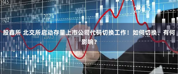 股鑫所 北交所启动存量上市公司代码切换工作！如何切换、有何影响？