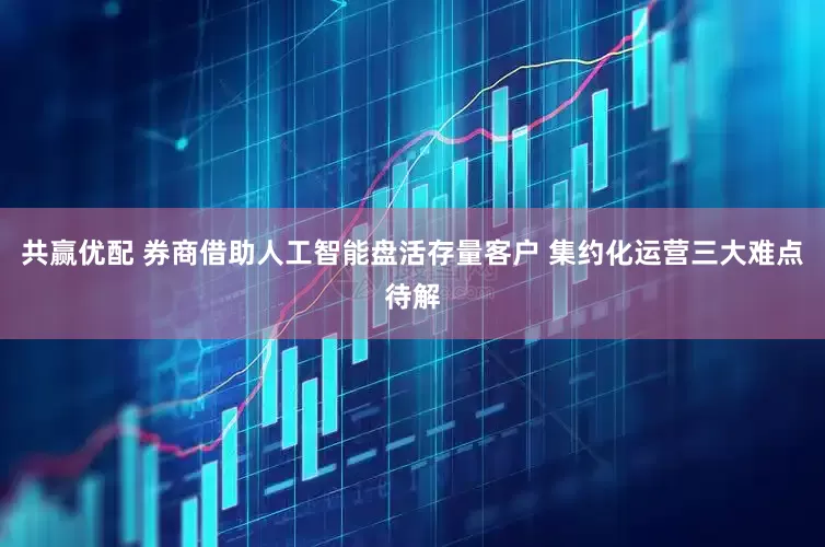 共赢优配 券商借助人工智能盘活存量客户 集约化运营三大难点待解