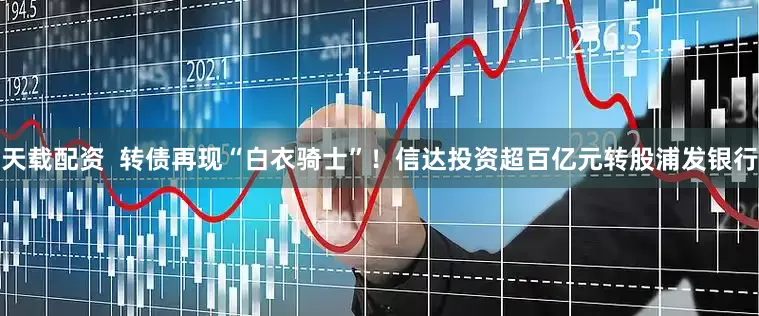 天载配资  转债再现“白衣骑士”！信达投资超百亿元转股浦发银行