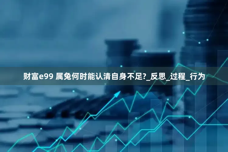 财富e99 属兔何时能认清自身不足?_反思_过程_行为