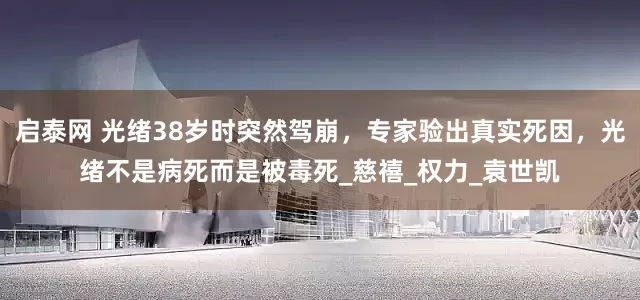 启泰网 光绪38岁时突然驾崩，专家验出真实死因，光绪不是病死而是被毒死_慈禧_权力_袁世凯