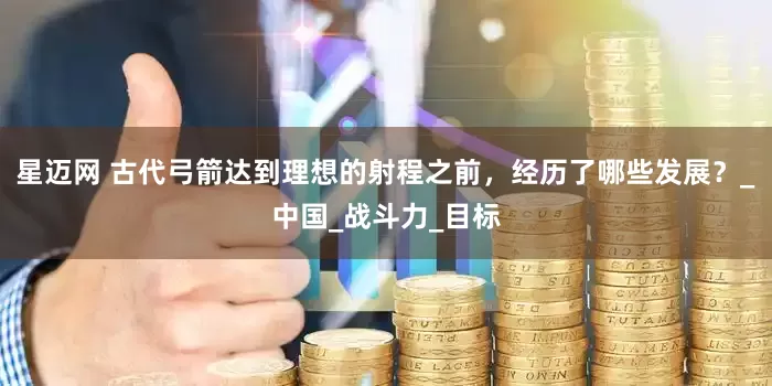 星迈网 古代弓箭达到理想的射程之前，经历了哪些发展？_中国_战斗力_目标