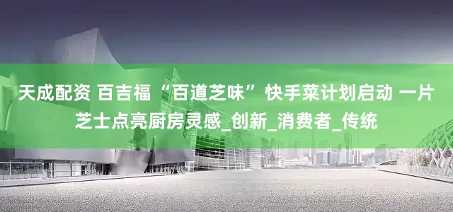 天成配资 百吉福 “百道芝味” 快手菜计划启动 一片芝士点亮厨房灵感_创新_消费者_传统