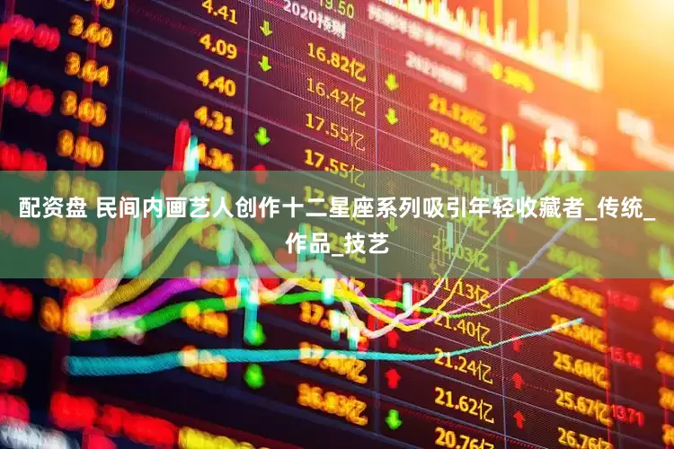 配资盘 民间内画艺人创作十二星座系列吸引年轻收藏者_传统_作品_技艺