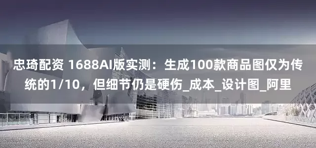 忠琦配资 1688AI版实测：生成100款商品图仅为传统的1/10，但细节仍是硬伤_成本_设计图_阿里