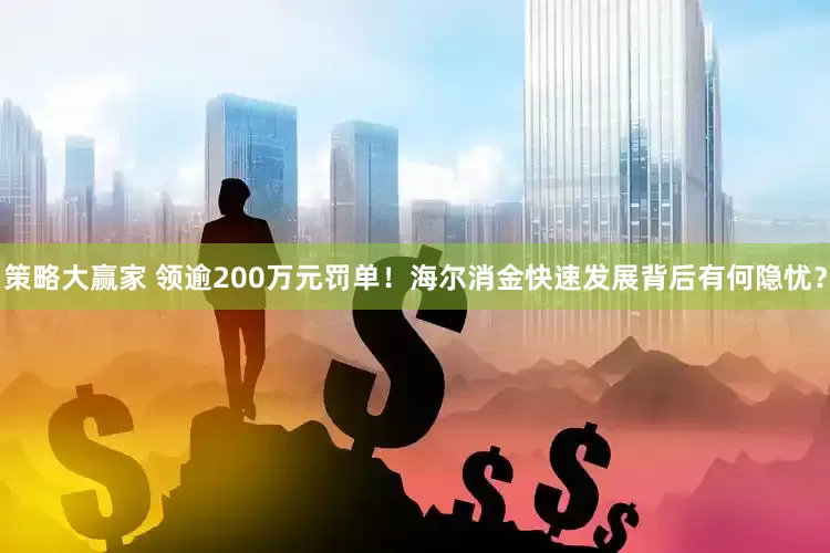 策略大赢家 领逾200万元罚单！海尔消金快速发展背后有何隐忧？