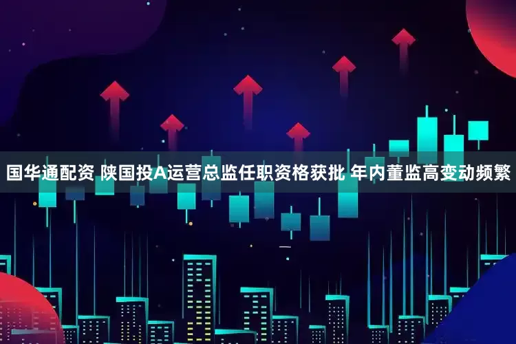 国华通配资 陕国投A运营总监任职资格获批 年内董监高变动频繁