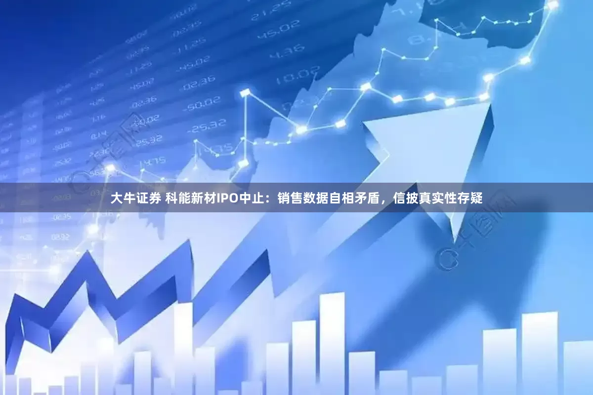 大牛证券 科能新材IPO中止：销售数据自相矛盾，信披真实性存疑